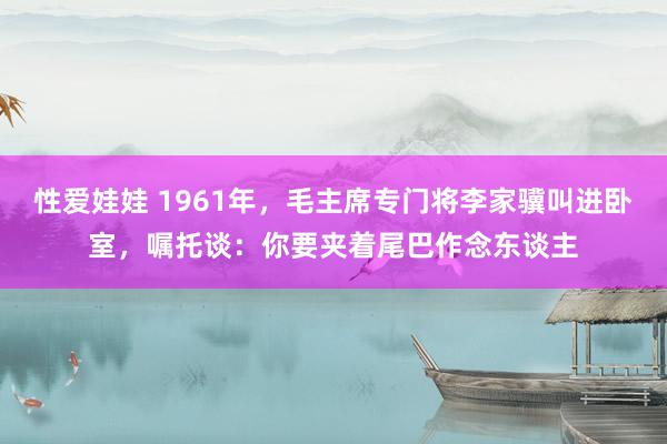 性爱娃娃 1961年，毛主席专门将李家骥叫进卧室，嘱托谈：你要夹着尾巴作念东谈主