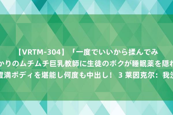 【VRTM-304】「一度でいいから揉んでみたい！」はち切れんばかりのムチムチ巨乳教師に生徒のボクが睡眠薬を隠れて飲ませて、夢の豊満ボディを堪能し何度も中出し！ 3 莱因克尔：我没说凯恩和英格兰是依托答辩，只说比赛踢得一坨汉典