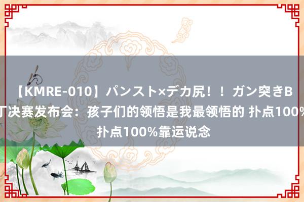 【KMRE-010】パンスト×デカ尻！！ガン突きBEST 大马丁决赛发布会：孩子们的领悟是我最领悟的 扑点100%靠运说念