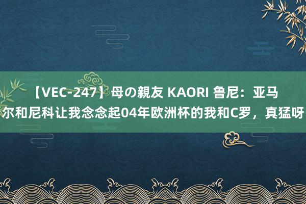 【VEC-247】母の親友 KAORI 鲁尼：亚马尔和尼科让我念念起04年欧洲杯的我和C罗，真猛呀