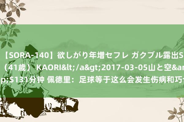 【SORA-140】欲しがり年増セフレ ガクブル露出SEX かおりサン（41歳） KAORI</a>2017-03-05山と空&$131分钟 佩德里：足球等于这么会发生伤病和巧合，折服队友们会负重致远