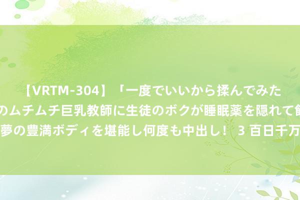 【VRTM-304】「一度でいいから揉んでみたい！」はち切れんばかりのムチムチ巨乳教師に生徒のボクが睡眠薬を隠れて飲ませて、夢の豊満ボディを堪能し何度も中出し！ 3 百日千万招聘专项步履推出电力新能源等专场