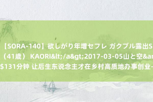 【SORA-140】欲しがり年増セフレ ガクブル露出SEX かおりサン（41歳） KAORI</a>2017-03-05山と空&$131分钟 让后生东说念主才在乡村高质地办事创业——对话陆继霞、黄枫、田淑娴