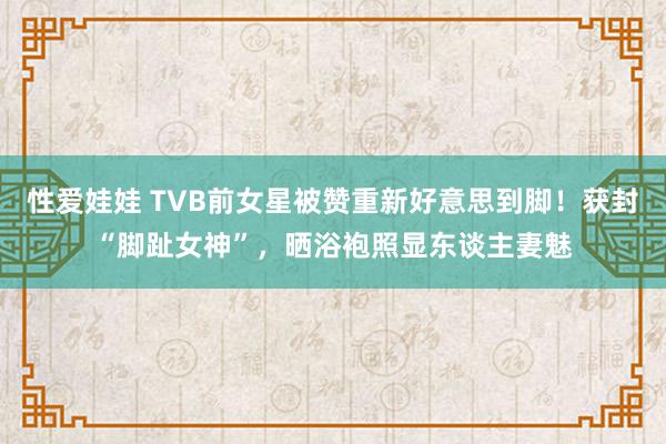 性爱娃娃 TVB前女星被赞重新好意思到脚！获封“脚趾女神”，晒浴袍照显东谈主妻魅