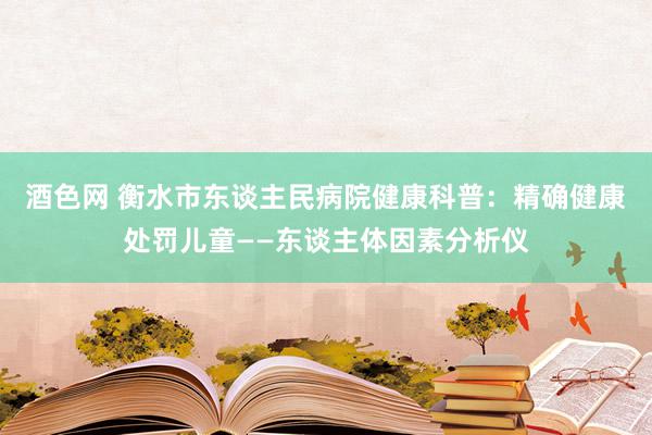 酒色网 衡水市东谈主民病院健康科普：精确健康处罚儿童——东谈主体因素分析仪