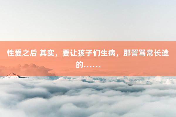 性爱之后 其实，要让孩子们生病，那詈骂常长途的……