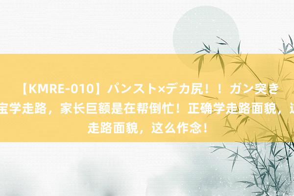 【KMRE-010】パンスト×デカ尻！！ガン突きBEST 宝宝学走路，家长巨额是在帮倒忙！正确学走路面貌，这么作念！