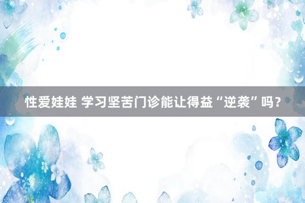 性爱娃娃 学习坚苦门诊能让得益“逆袭”吗？