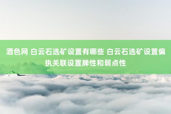 酒色网 白云石选矿设置有哪些 白云石选矿设置偏执关联设置脾性和弱点性