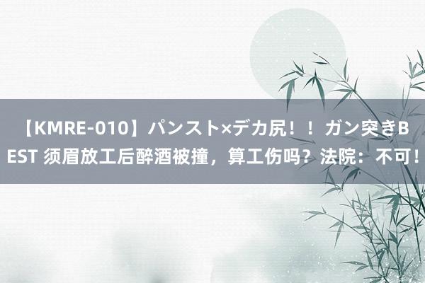 【KMRE-010】パンスト×デカ尻！！ガン突きBEST 须眉放工后醉酒被撞，算工伤吗？法院：不可！