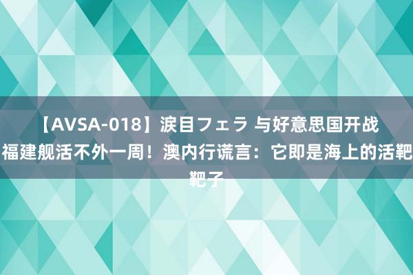 【AVSA-018】涙目フェラ 与好意思国开战，福建舰活不外一周！澳内行谎言：它即是海上的活靶子