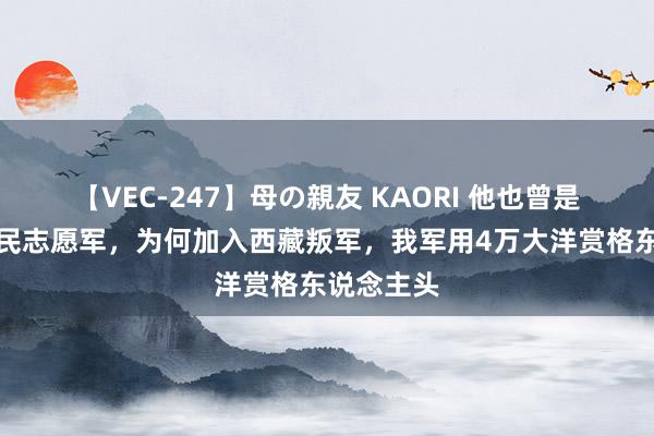 【VEC-247】母の親友 KAORI 他也曾是东说念主民志愿军，为何加入西藏叛军，我军用4万大洋赏格东说念主头