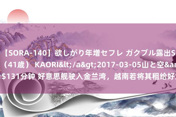 【SORA-140】欲しがり年増セフレ ガクブル露出SEX かおりサン（41歳） KAORI</a>2017-03-05山と空&$131分钟 好意思舰驶入金兰湾，越南若将其租给好意思国，中越关系恐地动山摇