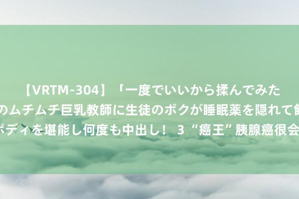 【VRTM-304】「一度でいいから揉んでみたい！」はち切れんばかりのムチムチ巨乳教師に生徒のボクが睡眠薬を隠れて飲ませて、夢の豊満ボディを堪能し何度も中出し！ 3 “癌王”胰腺癌很会伪装！提醒：体格出现5个异样，尽早排查病因