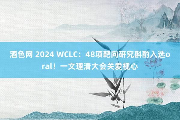 酒色网 2024 WCLC：48项靶向研究斟酌入选oral！一文理清大会关爱视心