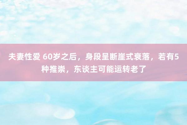 夫妻性爱 60岁之后，身段呈断崖式衰落，若有5种推崇，东谈主可能运转老了