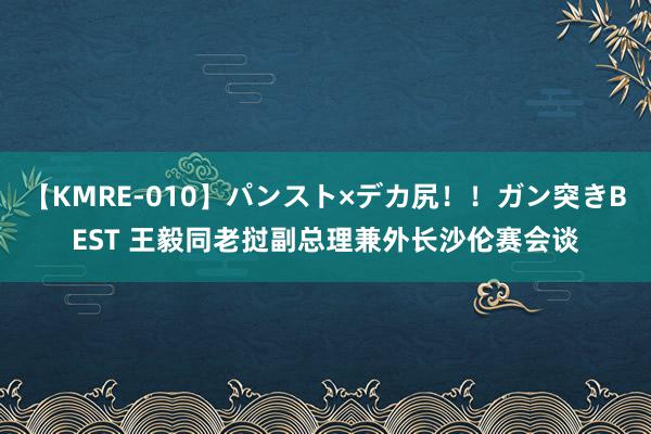 【KMRE-010】パンスト×デカ尻！！ガン突きBEST 王毅同老挝副总理兼外长沙伦赛会谈