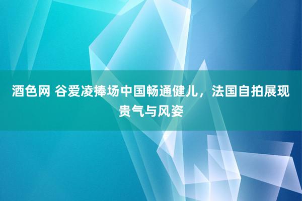 酒色网 谷爱凌捧场中国畅通健儿，法国自拍展现贵气与风姿