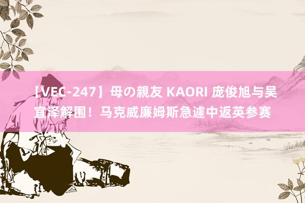 【VEC-247】母の親友 KAORI 庞俊旭与吴宜泽解围！马克威廉姆斯急遽中返英参赛