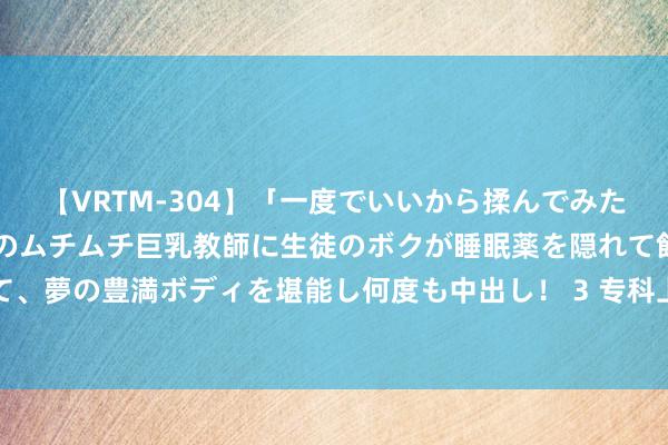 【VRTM-304】「一度でいいから揉んでみたい！」はち切れんばかりのムチムチ巨乳教師に生徒のボクが睡眠薬を隠れて飲ませて、夢の豊満ボディを堪能し何度も中出し！ 3 专科上门服务，让您平凡享受马虎生涯