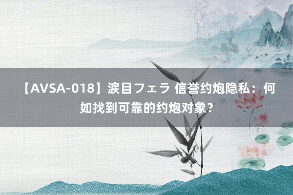 【AVSA-018】涙目フェラ 信誉约炮隐私：何如找到可靠的约炮对象？