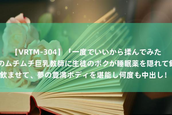 【VRTM-304】「一度でいいから揉んでみたい！」はち切れんばかりのムチムチ巨乳教師に生徒のボクが睡眠薬を隠れて飲ませて、夢の豊満ボディを堪能し何度も中出し！ 3 柔性钢套箱防船撞安设