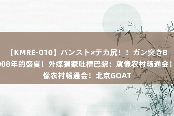 【KMRE-010】パンスト×デカ尻！！ガン突きBEST 漫骂2008年的盛夏！外媒猖獗吐槽巴黎：就像农村畅通会！北京GOAT