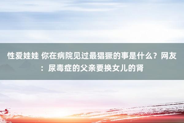 性爱娃娃 你在病院见过最猖獗的事是什么？网友：尿毒症的父亲要换女儿的肾