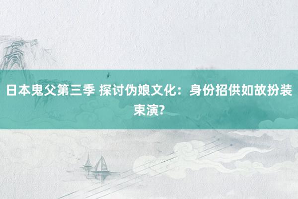 日本鬼父第三季 探讨伪娘文化：身份招供如故扮装束演?