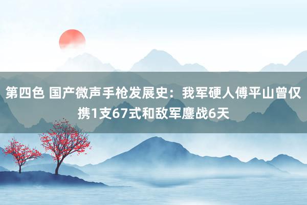 第四色 国产微声手枪发展史：我军硬人傅平山曾仅携1支67式和敌军鏖战6天