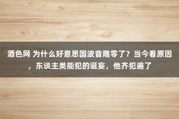 酒色网 为什么好意思国波音雕零了？当今看原因，东谈主类能犯的诞妄，他齐犯遍了