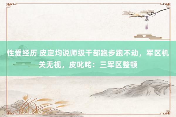 性爱经历 皮定均说师级干部跑步跑不动，军区机关无视，皮叱咤：三军区整顿