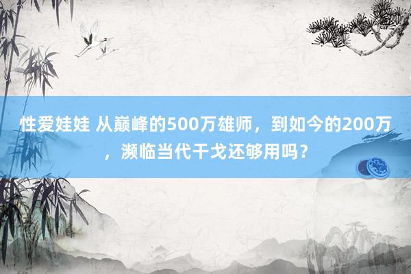 性爱娃娃 从巅峰的500万雄师，到如今的200万，濒临当代干戈还够用吗？