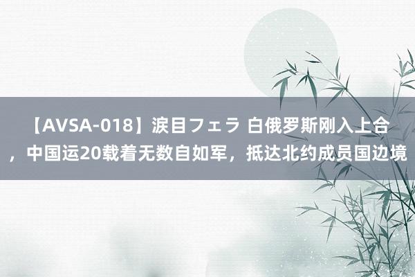 【AVSA-018】涙目フェラ 白俄罗斯刚入上合，中国运20载着无数自如军，抵达北约成员国边境