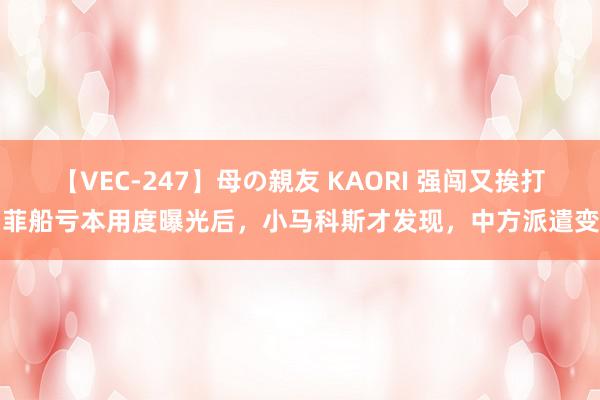 【VEC-247】母の親友 KAORI 强闯又挨打！菲船亏本用度曝光后，小马科斯才发现，中方派遣变了