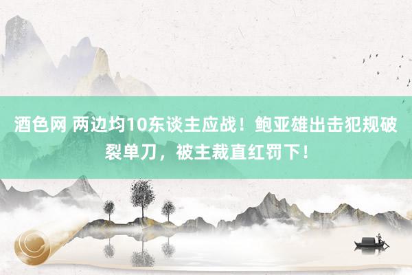 酒色网 两边均10东谈主应战！鲍亚雄出击犯规破裂单刀，被主裁直红罚下！