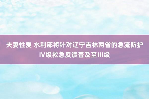 夫妻性爱 水利部将针对辽宁吉林两省的急流防护Ⅳ级救急反馈普及至Ⅲ级