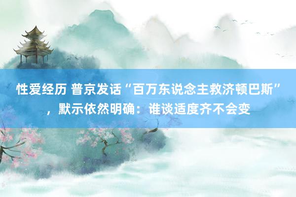 性爱经历 普京发话“百万东说念主救济顿巴斯”，默示依然明确：谁谈适度齐不会变