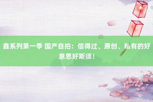 鑫系列第一季 国产自拍：信得过、原创、私有的好意思好斯须！