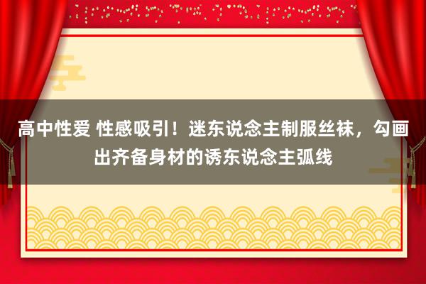 高中性爱 性感吸引！迷东说念主制服丝袜，勾画出齐备身材的诱东说念主弧线