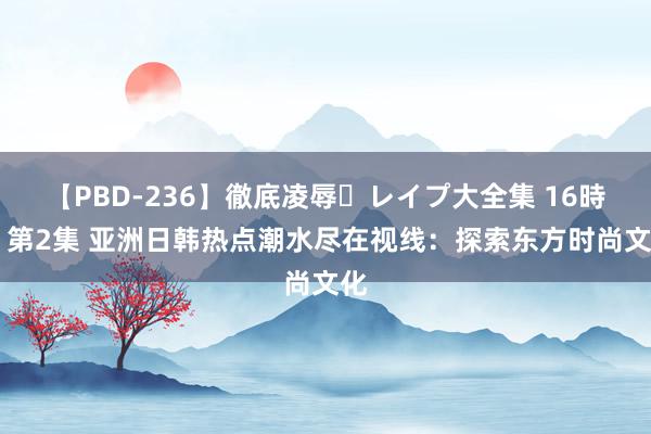 【PBD-236】徹底凌辱・レイプ大全集 16時間 第2集 亚洲日韩热点潮水尽在视线：探索东方时尚文化