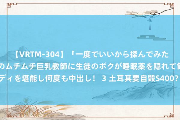 【VRTM-304】「一度でいいから揉んでみたい！」はち切れんばかりのムチムチ巨乳教師に生徒のボクが睡眠薬を隠れて飲ませて、夢の豊満ボディを堪能し何度も中出し！ 3 土耳其要自毁S400？边境部署留心无东说念主机，俄在战场上已吃过亏