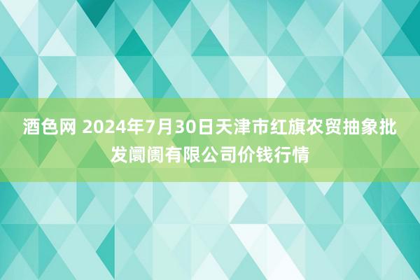 酒色网 2024年7月30日天津市红旗农贸抽象批发阛阓有限公司价钱行情