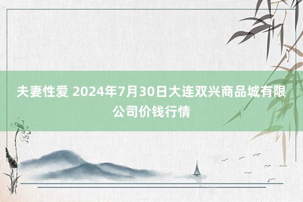 夫妻性爱 2024年7月30日大连双兴商品城有限公司价钱行情