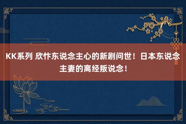 KK系列 欣忭东说念主心的新剧问世！日本东说念主妻的离经叛说念！