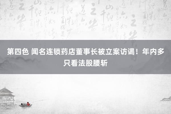 第四色 闻名连锁药店董事长被立案访谒！年内多只看法股腰斩