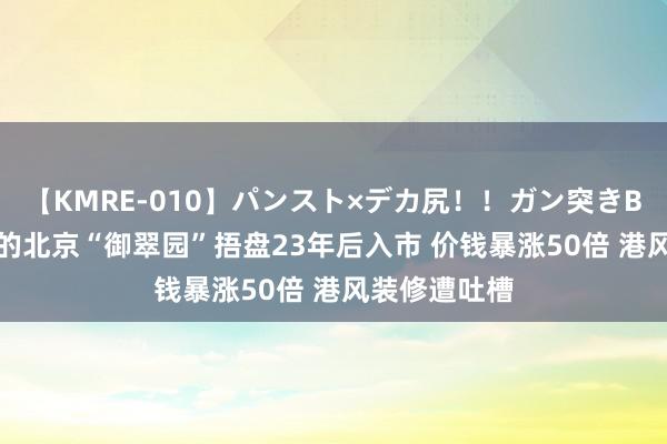 【KMRE-010】パンスト×デカ尻！！ガン突きBEST 李嘉诚的北京“御翠园”捂盘23年后入市 价钱暴涨50倍 港风装修遭吐槽