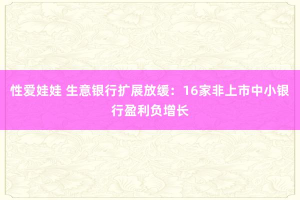 性爱娃娃 生意银行扩展放缓：16家非上市中小银行盈利负增长