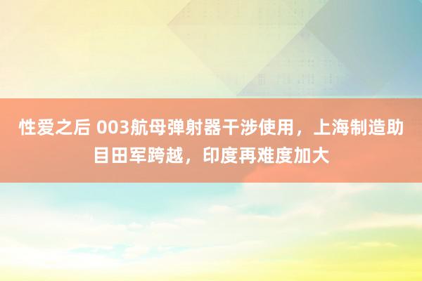 性爱之后 003航母弹射器干涉使用，上海制造助目田军跨越，印度再难度加大