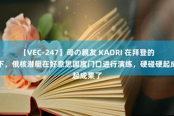 【VEC-247】母の親友 KAORI 在拜登的紧逼下，俄核潜艇在好意思国度门口进行演练，硬碰硬起成果了